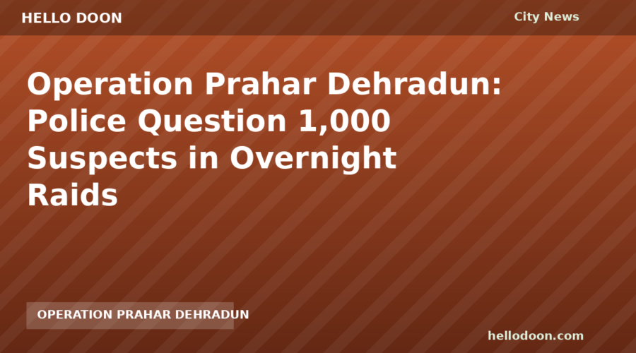 Operation Prahar Dehradun: Police Question 1,000 Suspects in Overnight Raids